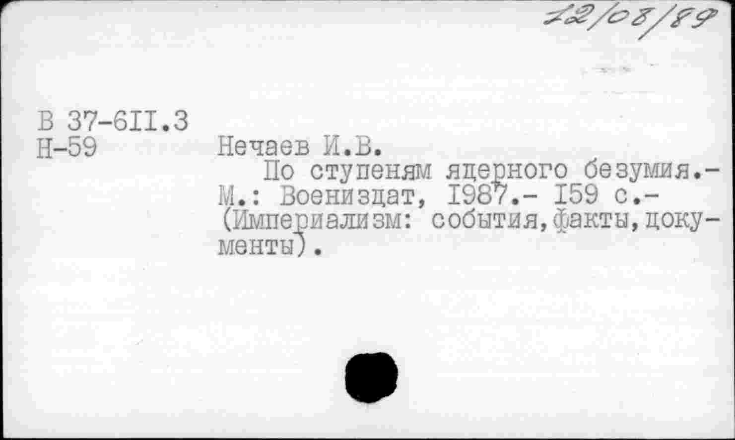 ﻿В 37-611.3
Н-59 Нечаев И.В.
По ступеням ядерного безумия.-М.: Воениздат, 1987.- 159 с.-(Империализм: события,факты,документы; .